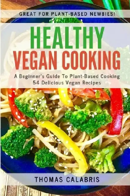 Healthy Vegan Cooking: A Beginner's Guide To Plant-Based Cooking. 54 Delicious Vegan Recipes. by Thomas Calabris