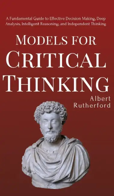 Models for Critical Thinking: A Fundamental Guide to Effective Decision Making, Deep Analysis, Intelligent Reasoning, and Independent Thinking by Albert Rutherford