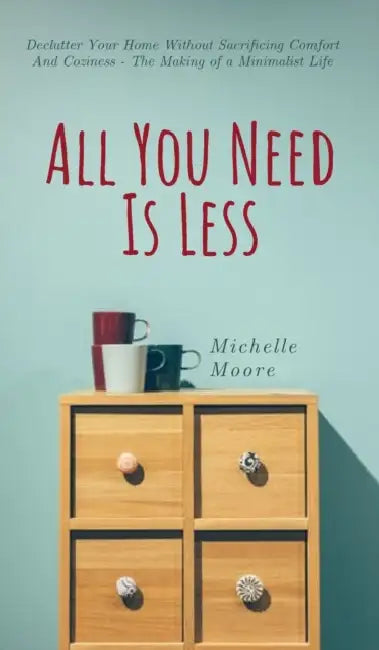 All You Need Is Less: Declutter Your Home Without Sacrificing Comfort And Coziness - The Making of a Minimalist Life by Michelle Moore