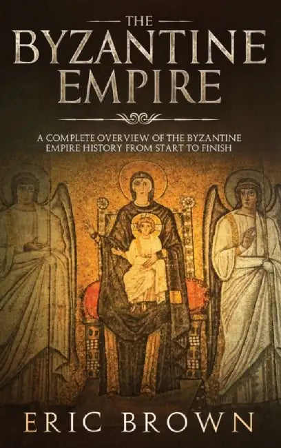 The Byzantine Empire: A Complete Overview Of The Byzantine Empire History from Start to Finish by Eric Brown