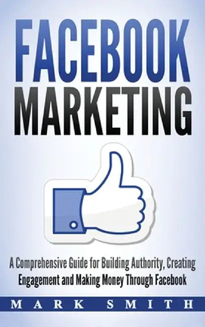 Facebook Marketing: A Comprehensive Guide for Building Authority, Creating Engagement and Making Money Through Facebook by Mark Smith