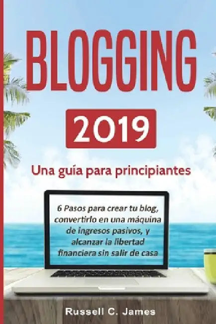 Blogging 2019: Una guía para principiantes. 6 pasos para crear tu blog, convertirlo en una máquina de ingresos pasivos, y alcanzar la by Russell C. James