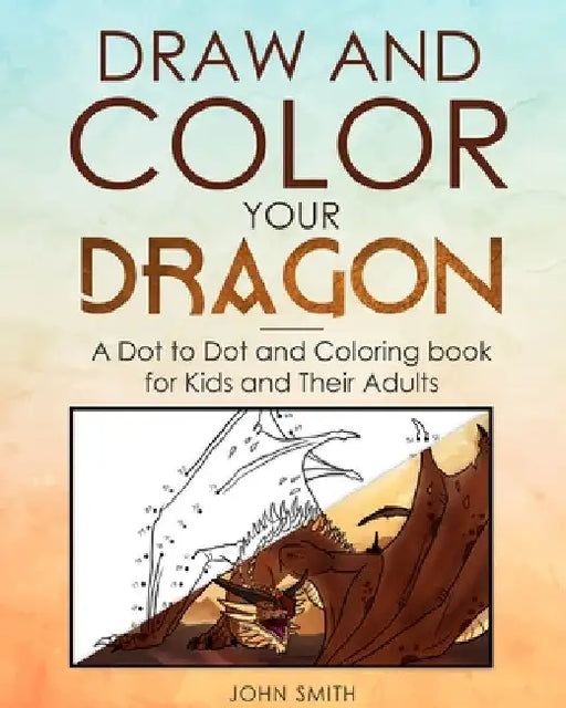 Draw and Color Your Dragon: A Dot to Dot and Coloring Book for Kids and Their Adults by John Smith
