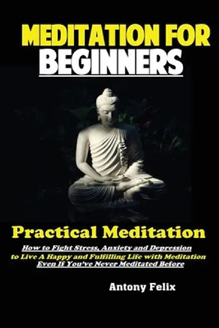 Meditation For Beginners: Practical Meditation; How to Fight Stress, Anxiety and Depression to Live A Happy and Fulfilling Life with Meditation by Felix Antony