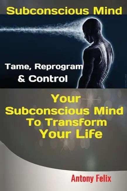 Subconscious Mind: Tame, Reprogram & Control Your Subconscious Mind To Transform Your Life by Felix Antony