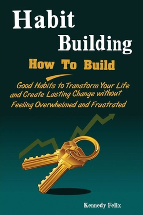 Habit Building: How To Build Good Habits to Transform Your Life and Create Lasting Change without Feeling Overwhelmed and Frustrated by Felix Kennedy