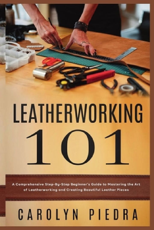Leatherworking 101: A Comprehensive Step-By-Step Beginner'sGuide to Mastering the Art of Leatherworking and Creating Beautiful Leather Pieces by Carolyn Piedra