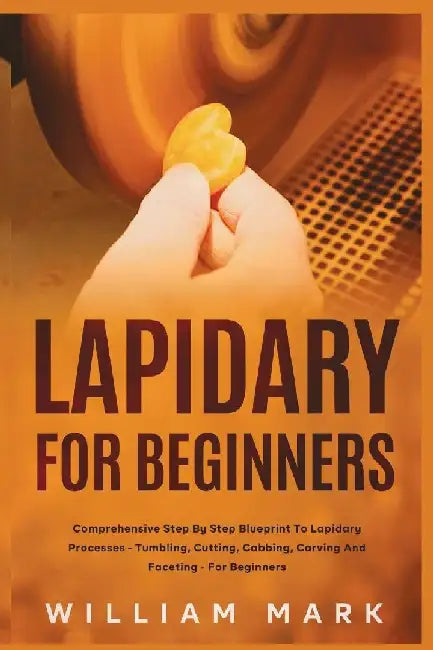 Lapidary for Beginners: Comprehensive Step By Step Blueprint to Lapidary Processes - Tumbling, Cutting, Cabbing, Carving, and Faceting For Beginners by William Mark