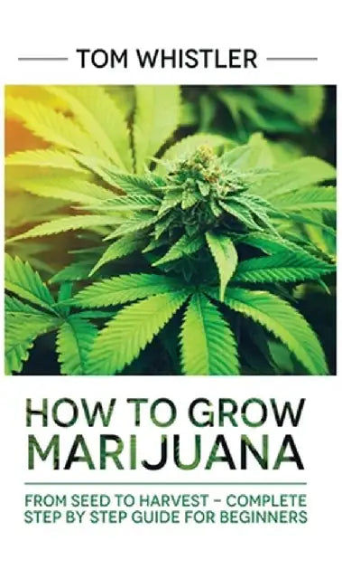 Marijuana: How to Grow Marijuana: From Seed to Harvest - Complete Step by Step Guide for Beginners by Tom Whistler