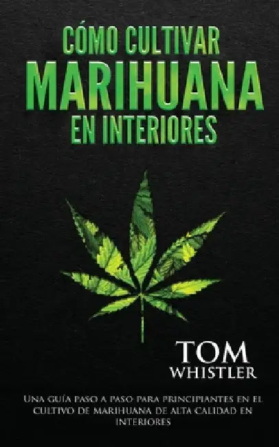 Cómo cultivar marihuana en interiores: Una guía paso a paso para principiantes en el cultivo de marihuana de alta calidad en interiores (Spanish Editi by Tom Whistler