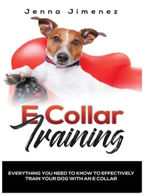 E Collar Training: Everything You Need to Know to Effectively Train Your Dog with an E Collar by Jenna Jimenez