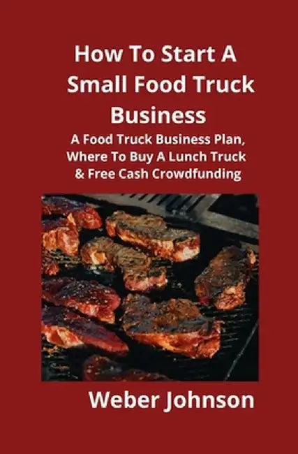 How To Start A Small Food Truck Business: A Food Truck Business Plan, Where To Buy A Lunch Truck & Free Cash Crowdfunding by Weber Johnson