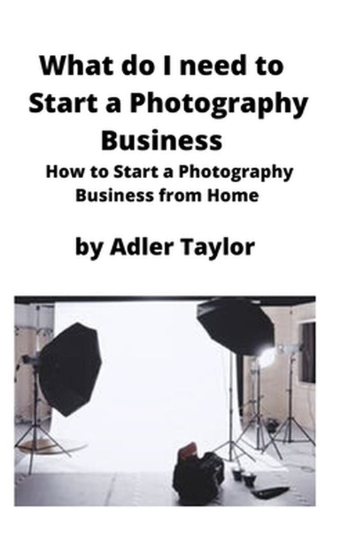 What do I need to Start a Photography Business: How to Start a Photography Business from Home by Adler Taylor