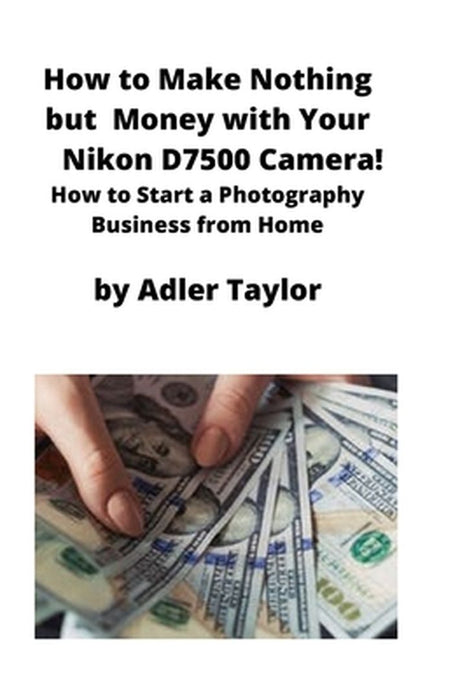 How to Make Nothing but Money with Your Nikon D7500 Camera!: How to Start a Photography Business from Home by Adler Taylor