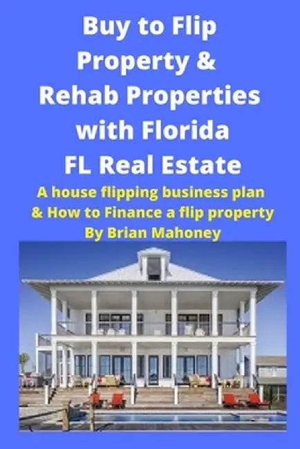 Buy to Flip Property & Rehab Properties with Florida FL Real Estate: A House Flipping Business Plan & How to Finance a Flip Property by Brian Mahoney