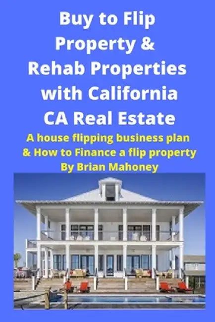 Buy to Flip Property & Rehab Properties with California CA Real Estate: A house flipping business plan & How to Finance a flip property by Brian Mahoney