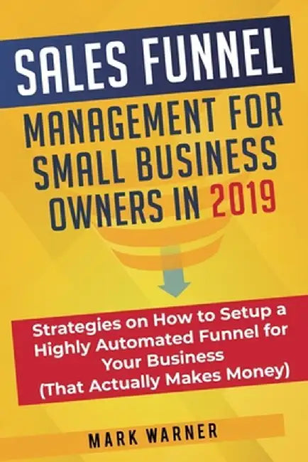 Sales Funnel Management for Small Business Owners in 2019: Strategies on How to Setup a Highly Automated Funnel for Your Business (That Actually Makes by Mark Warner