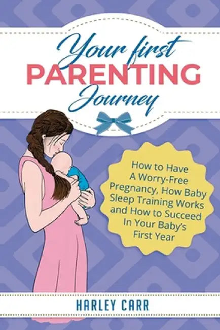 Your First Parenting Journey: How to Have A Worry-Free Pregnancy, How Baby Sleep Training Works and How to Succeed In Your Baby's First Year by Harley Carr