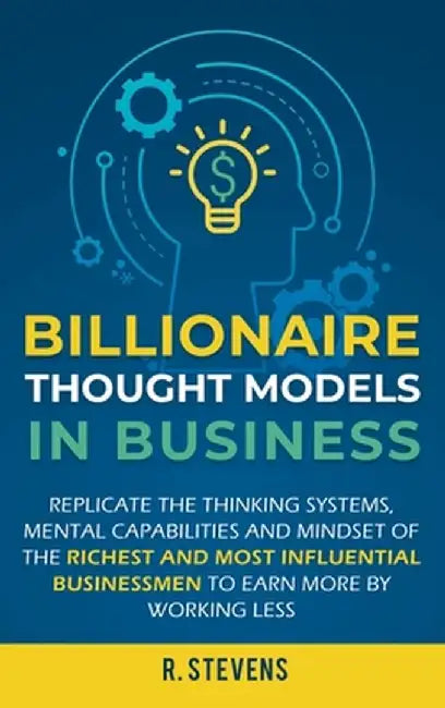 Billionaire Thought Models in Business: Replicate the thinking systems, mental capabilities and mindset of the Richest and Most Influential Businessme by R. Stevens