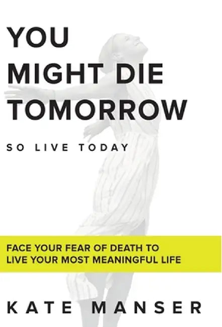 You Might Die Tomorrow: Face Your Fear of Death to Live Your Most Meaningful Life by Kate Manser
