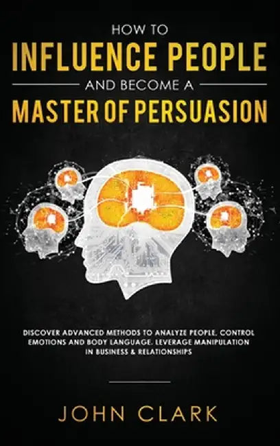 How to Influence People and Become A Master of Persuasion: Discover Advanced Methods to Analyze People, Control Emotions and Body Language. Leverage M by Clark John