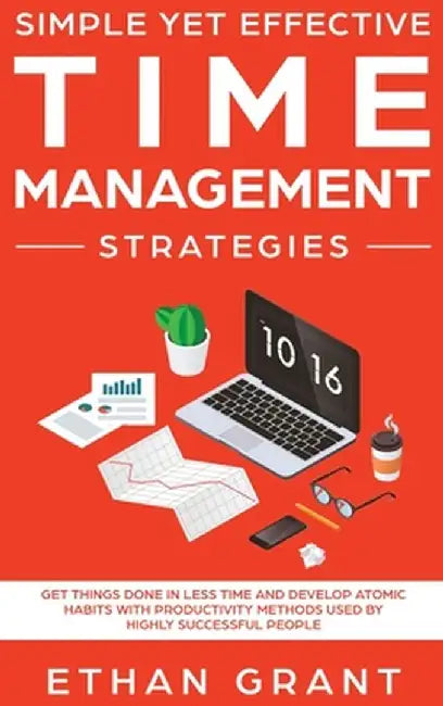 Simple Yet Effective Time management strategies: Get Things Done In Less Time And Develop Atomic Habits With Productivity Methods Used By Highly Succe by Ethan Grant