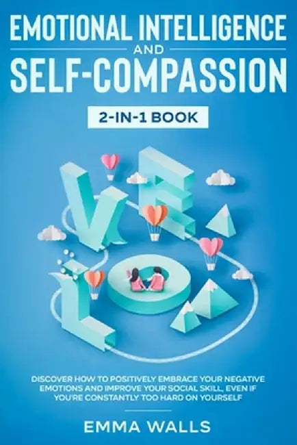 Emotional Intelligence and Self-Compassion 2-in-1 Book: Discover How to Positively Embrace Your Negative Emotions and Improve Your Social Skill, Even by Emma Walls