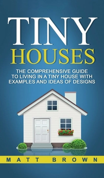 Tiny Houses: The Comprehensive Guide to Living in a Tiny House with Examples and Ideas of Designs by Matt Brown