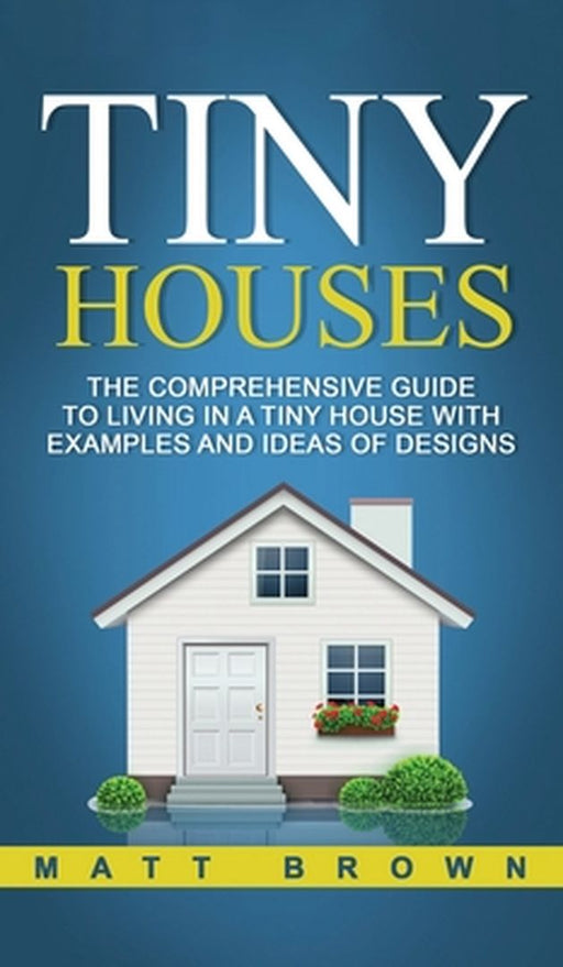 Tiny Houses: The Comprehensive Guide to Living in a Tiny House with Examples and Ideas of Designs by Matt Brown