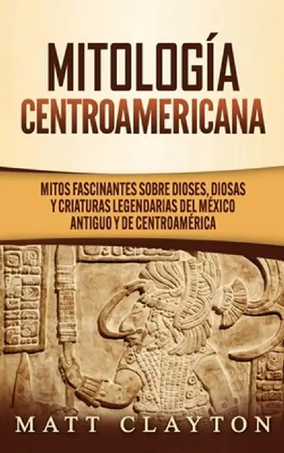 Mitología Centroamericana: Mitos fascinantes sobre dioses, diosas y criaturas legendarias del México antiguo y de Centroamérica by Matt Clayton