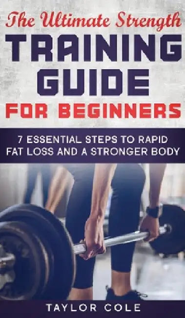 The Ultimate Strength Training Guide for Beginners: 7 Essential Steps to Rapid Fat Loss and A Stronger Body by Taylor Cole