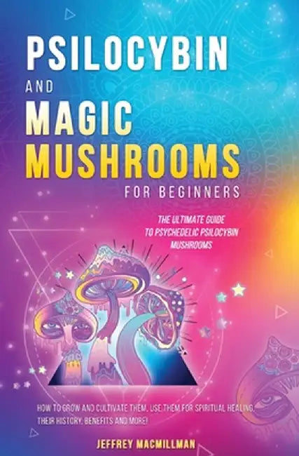 Psilocybin and Magic Mushrooms for Beginners: The Ultimate Guide to Psychedelic Psilocybin Mushrooms - How to Grow and Cultivate Them, Use Them for Sp by Jeffrey Macmillman