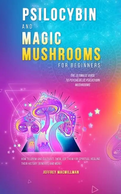 Psilocybin and Magic Mushrooms for Beginners: The Ultimate Guide to Psychedelic Psilocybin Mushrooms - How to Grow and Cultivate Them, Use Them for Sp by Jeffrey Macmillman