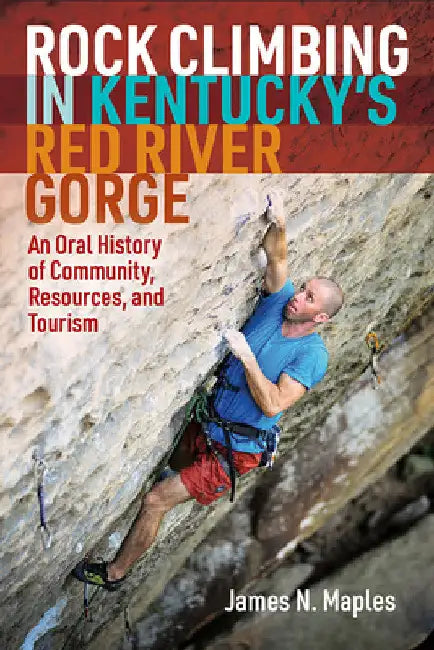 Rock Climbing in Kentucky's Red River Gorge: An Oral History of Community, Resources, and Tourism by James N. Maples