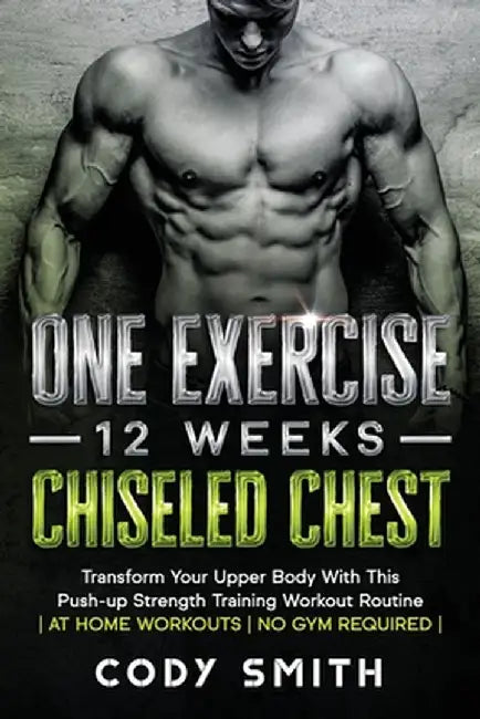One Exercise, 12 Weeks, Chiseled Chest: Transform Your Upper Body With This Push-up Strength Training Workout Routine - at Home Workouts - No Gym Requ by Cody Smith
