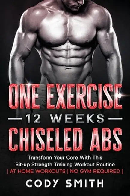 One Exercise, 12 Weeks, Chiseled Abs: Transform Your Core With This Sit-up Strength Training Workout Routine - at Home Workouts - No Gym Required - by Cody Smith