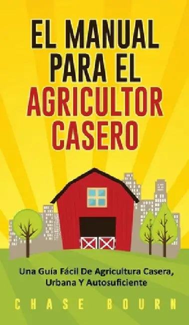 El Manual Para El Agricultor Casero: Una Guia Facil De Agricultura Casera, Urbana Y Autosuficiente by Chase Bourn