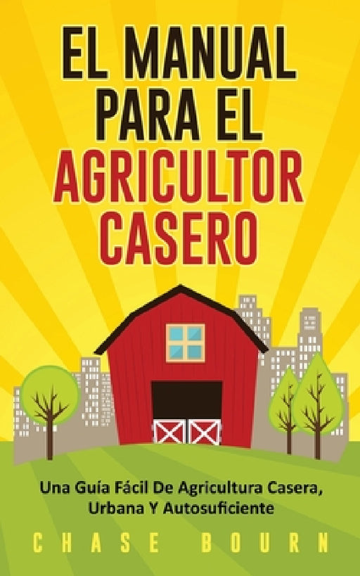 El Manual Para El Agricultor Casero: Una Guía Fácil De Agricultura Casera, Urbana Y Autosuficiente by Chase Bourn