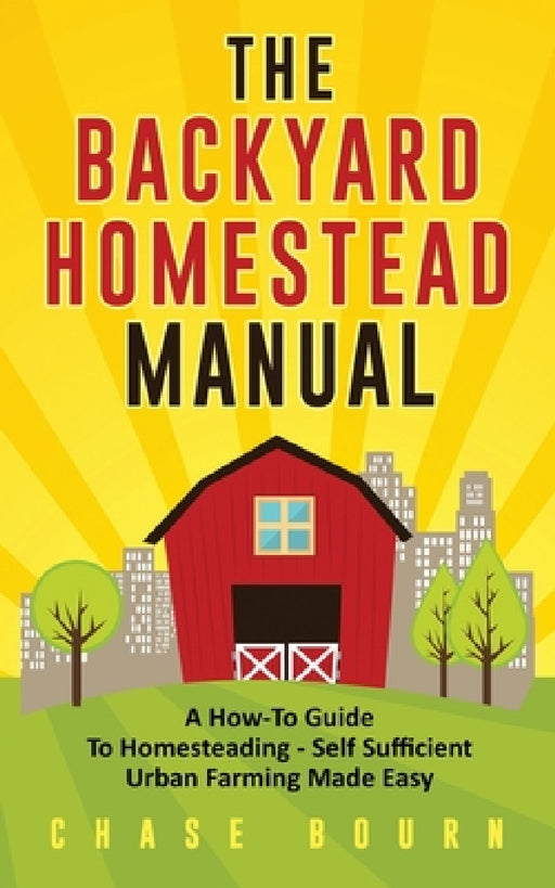 The Backyard Homestead Manual: A How-To Guide to Homesteading - Self Sufficient Urban Farming Made Easy by Chase Bourn