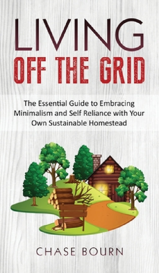 Living Off The Grid: The Essential Guide to Embracing Minimalism and Self Reliance with Your Own Sustainable Homestead by Chase Bourn