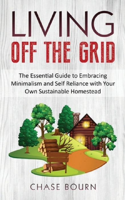 Living Off The Grid: The Essential Guide to Embracing Minimalism and Self Reliance with Your Own Sustainable Homestead by Chase Bourn
