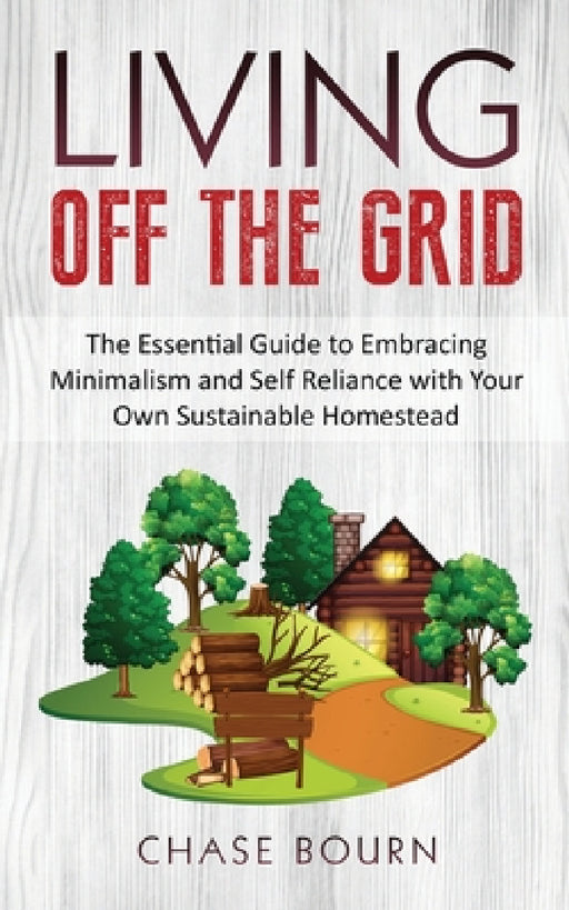 Living Off The Grid: The Essential Guide to Embracing Minimalism and Self Reliance with Your Own Sustainable Homestead by Chase Bourn