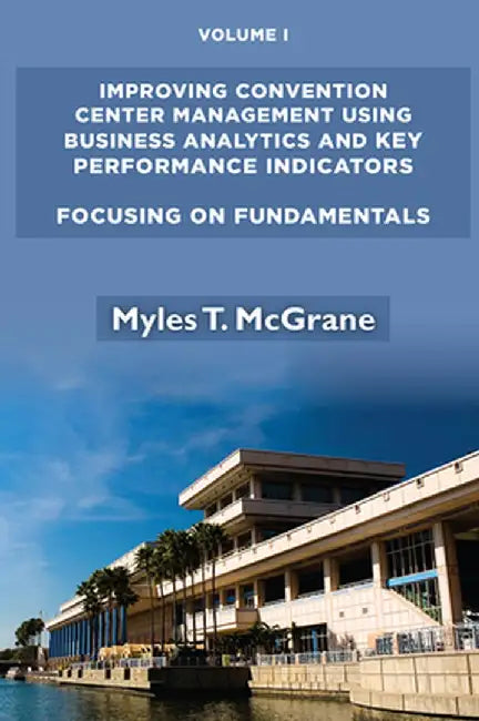 Improving Convention Center Management Using Business Analytics and Key Performance Indicators, Volume I: Focusing on Fundamentals by Myles T. McGrane