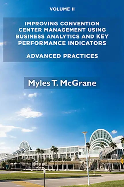 Improving Convention Center Management Using Business Analytics and Key Performance Indicators, Volume II: Advanced Practices by Myles T. McGrane