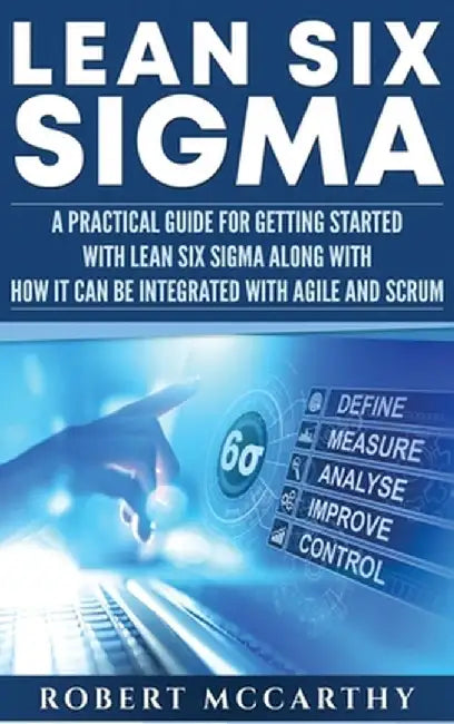 Lean Six Sigma: A Practical Guide for Getting Started with Lean Six Sigma along with How It Can Be Integrated with Agile and Scrum by Robert McCarthy