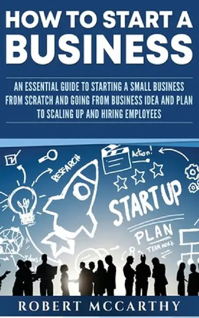 How to Start a Business: An Essential Guide to Starting a Small Business from Scratch and Going from Business Idea and Plan to Scaling Up and H by Robert McCarthy