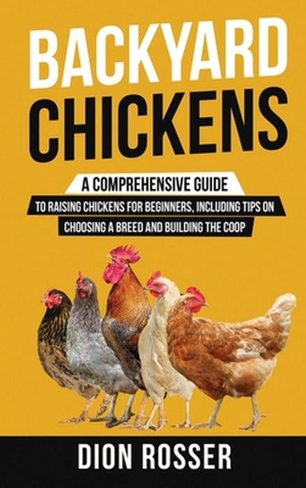 Backyard Chickens: A Comprehensive Guide to Raising Chickens for Beginners, Including Tips on Choosing a Breed and Building the Coop by Dion Rosser