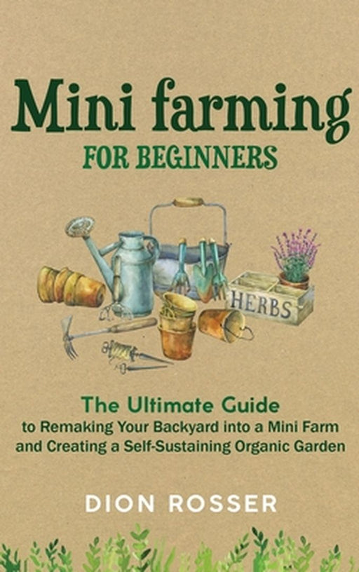 Mini Farming for Beginners: The Ultimate Guide to Remaking Your Backyard into a Mini Farm and Creating a Self-Sustaining Organic Garden by Dion Rosser