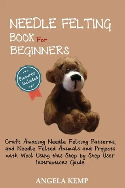 Needle Felting Book for Beginners: Craft Amazing Needle Felting Patterns, and Needle Felted Animals and Projects with Wool Using this Step by Step Use by Angela Kemp