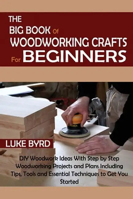 The Big Book of Woodworking Crafts for Beginners: DIY Woodwork Ideas With Step by Step Woodworking Projects and Plans Including Tips, Tools and Essent by Luke Byrd
